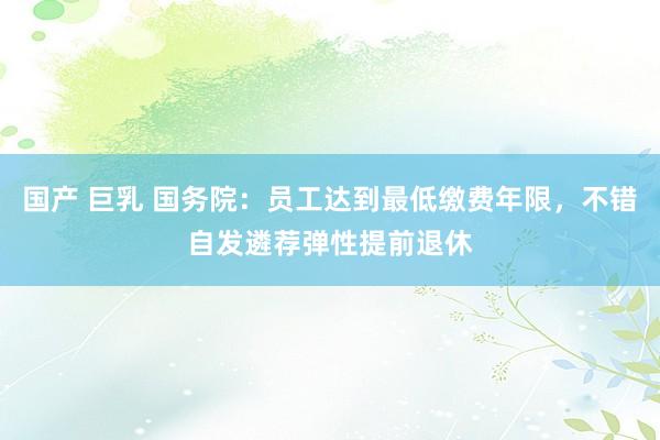 国产 巨乳 国务院：员工达到最低缴费年限，不错自发遴荐弹性提前退休