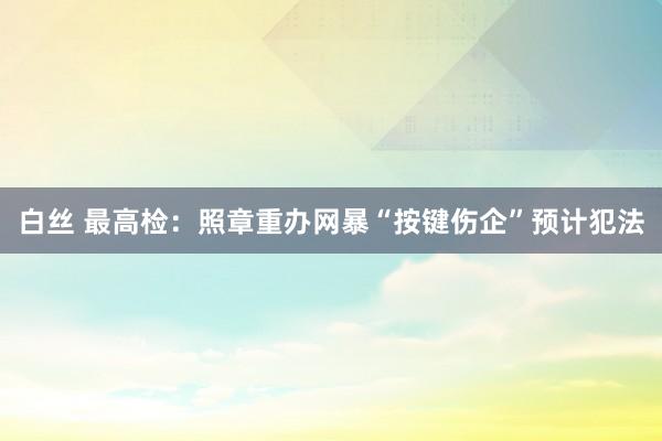 白丝 最高检：照章重办网暴“按键伤企”预计犯法