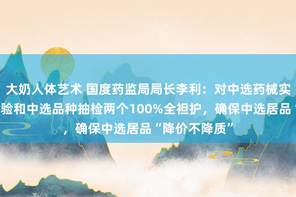 大奶人体艺术 国度药监局局长李利：对中选药械实施出产企业查验和中选品种抽检两个100%全袒护，确保中选居品“降价不降质”