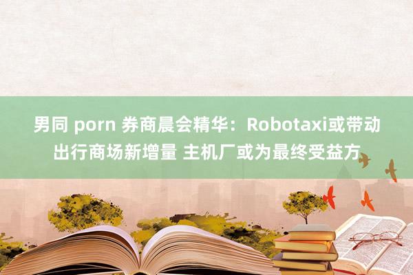 男同 porn 券商晨会精华：Robotaxi或带动出行商场新增量 主机厂或为最终受益方