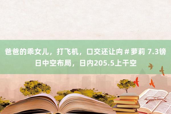 爸爸的乖女儿，打飞机，口交还让禸＃萝莉 7.3镑日中空布局，日内205.5上干空