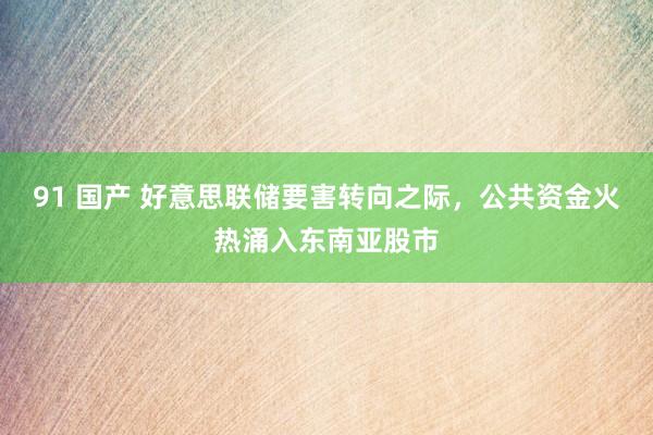 91 国产 好意思联储要害转向之际，公共资金火热涌入东南亚股市