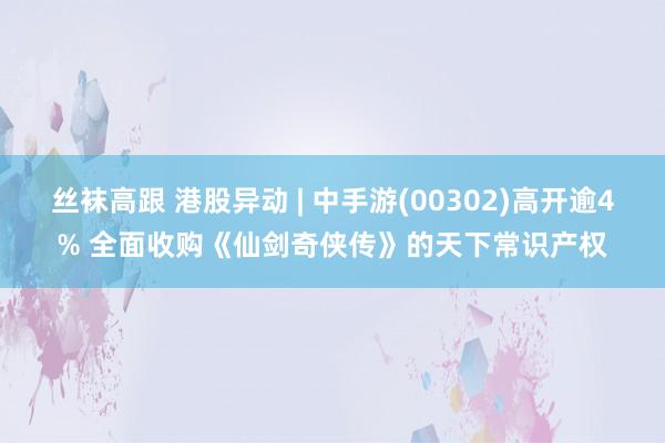 丝袜高跟 港股异动 | 中手游(00302)高开逾4% 全面收购《仙剑奇侠传》的天下常识产权