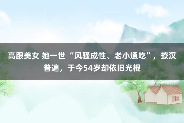 高跟美女 她一世 “风骚成性、老小通吃”，撩汉普遍，于今54岁却依旧光棍