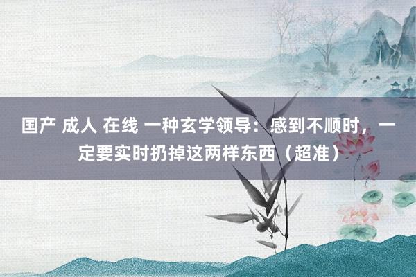 国产 成人 在线 一种玄学领导：感到不顺时，一定要实时扔掉这两样东西（超准）