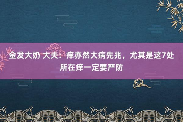 金发大奶 大夫：痒亦然大病先兆，尤其是这7处所在痒一定要严防