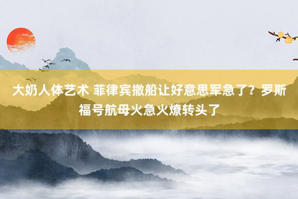 大奶人体艺术 菲律宾撤船让好意思军急了？罗斯福号航母火急火燎转头了