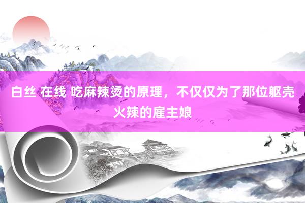 白丝 在线 吃麻辣烫的原理，不仅仅为了那位躯壳火辣的雇主娘