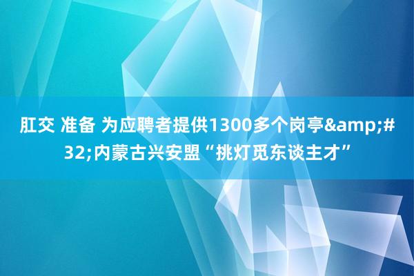 肛交 准备 为应聘者提供1300多个岗亭&#32;内蒙古兴安盟“挑灯觅东谈主才”