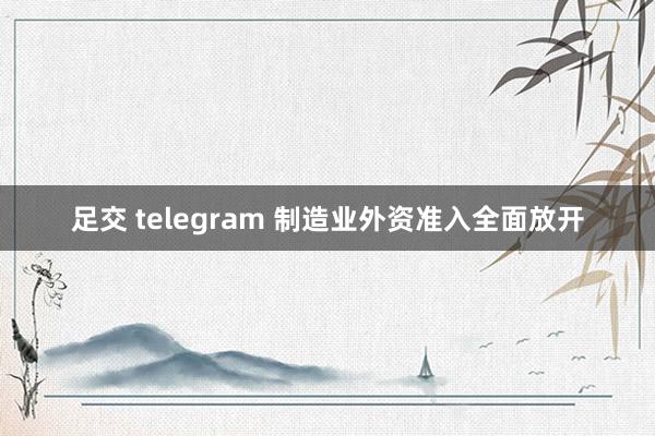 足交 telegram 制造业外资准入全面放开