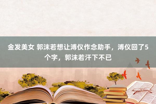 金发美女 郭沫若想让溥仪作念助手，溥仪回了5个字，郭沫若汗下不已