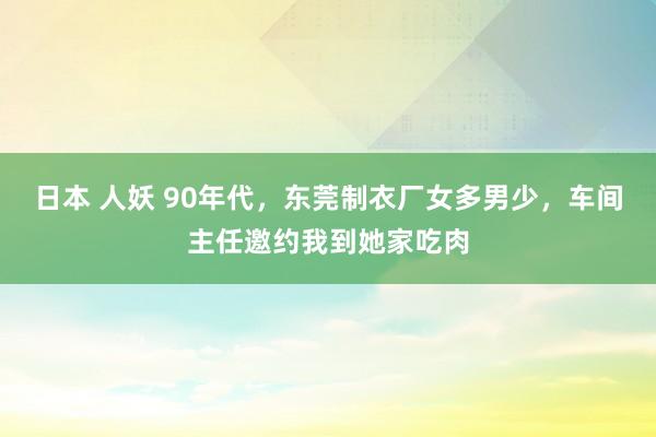 日本 人妖 90年代，东莞制衣厂女多男少，车间主任邀约我到她家吃肉