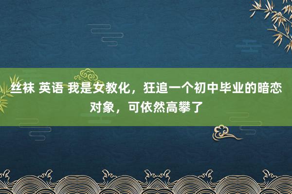 丝袜 英语 我是女教化，狂追一个初中毕业的暗恋对象，可依然高攀了