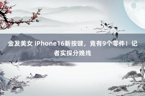 金发美女 iPhone16新按键，竟有9个零件！记者实探分娩线