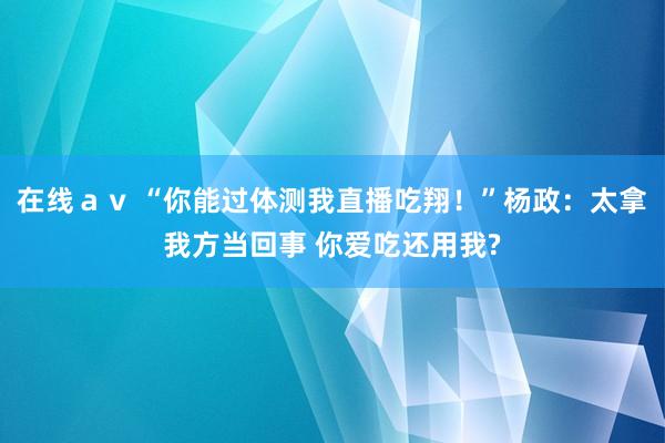 在线ａｖ “你能过体测我直播吃翔！”杨政：太拿我方当回事 你爱吃还用我?