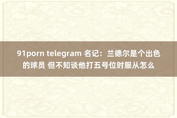 91porn telegram 名记：兰德尔是个出色的球员 但不知谈他打五号位时服从怎么