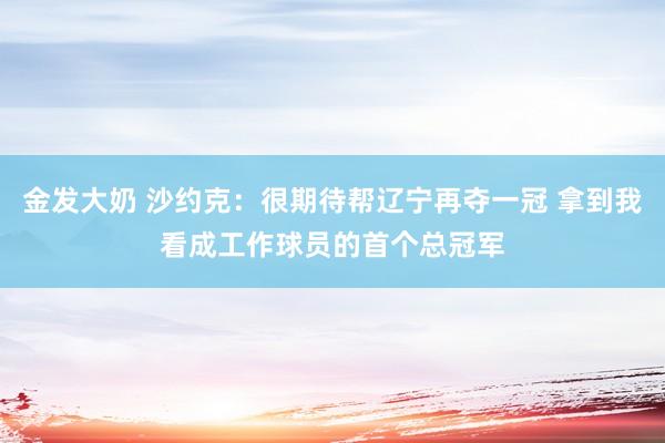 金发大奶 沙约克：很期待帮辽宁再夺一冠 拿到我看成工作球员的首个总冠军