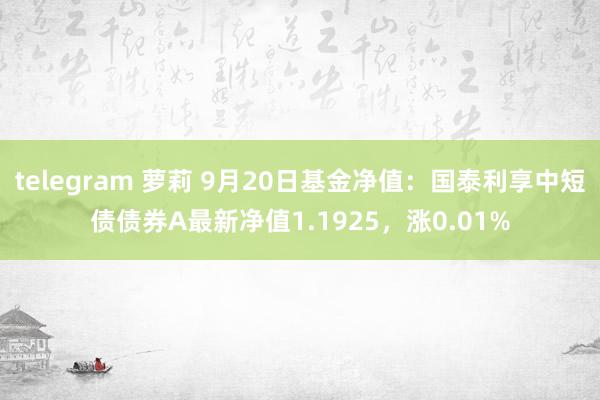 telegram 萝莉 9月20日基金净值：国泰利享中短债债券A最新净值1.1925，涨0.01%