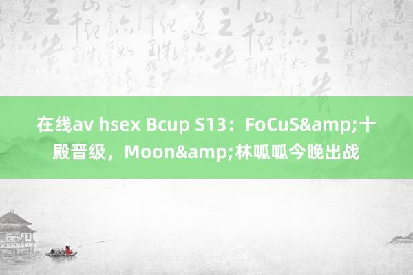 在线av hsex Bcup S13：FoCuS&十殿晋级，Moon&林呱呱今晚出战