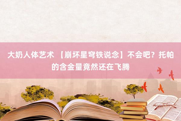 大奶人体艺术 【崩坏星穹铁说念】不会吧？托帕的含金量竟然还在飞腾