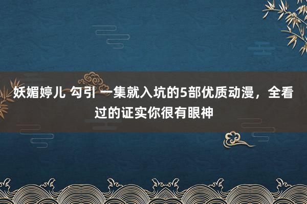 妖媚婷儿 勾引 一集就入坑的5部优质动漫，全看过的证实你很有眼神