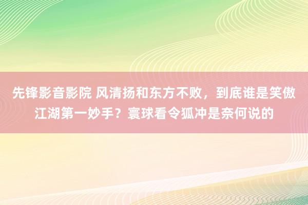 先锋影音影院 风清扬和东方不败，到底谁是笑傲江湖第一妙手？寰球看令狐冲是奈何说的