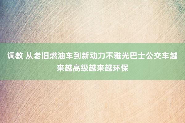 调教 从老旧燃油车到新动力不雅光巴士公交车越来越高级越来越环保