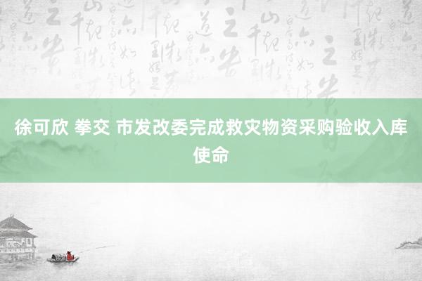 徐可欣 拳交 市发改委完成救灾物资采购验收入库使命