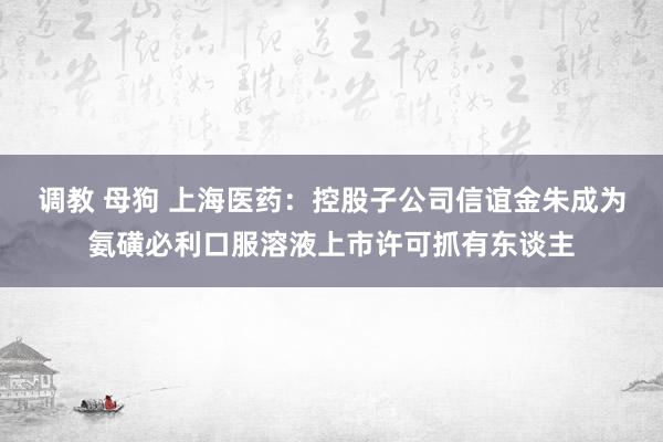 调教 母狗 上海医药：控股子公司信谊金朱成为氨磺必利口服溶液上市许可抓有东谈主