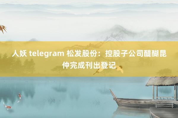 人妖 telegram 松发股份：控股子公司醍醐昆仲完成刊出登记