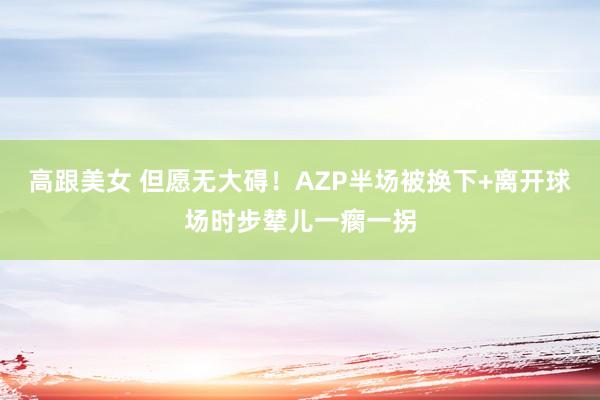 高跟美女 但愿无大碍！AZP半场被换下+离开球场时步辇儿一瘸一拐