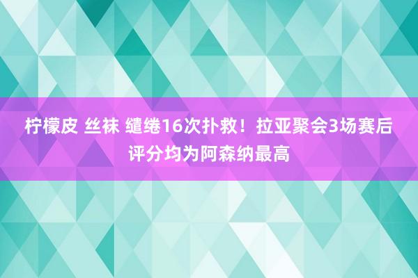 柠檬皮 丝袜 缱绻16次扑救！拉亚聚会3场赛后评分均为阿森纳最高