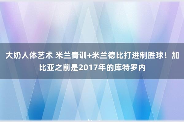 大奶人体艺术 米兰青训+米兰德比打进制胜球！加比亚之前是2017年的库特罗内