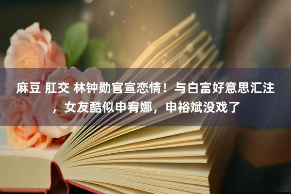 麻豆 肛交 林钟勋官宣恋情！与白富好意思汇注，女友酷似申宥娜，申裕斌没戏了