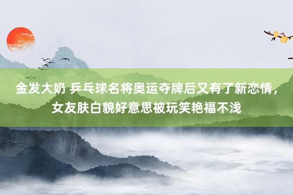 金发大奶 乒乓球名将奥运夺牌后又有了新恋情，女友肤白貌好意思被玩笑艳福不浅