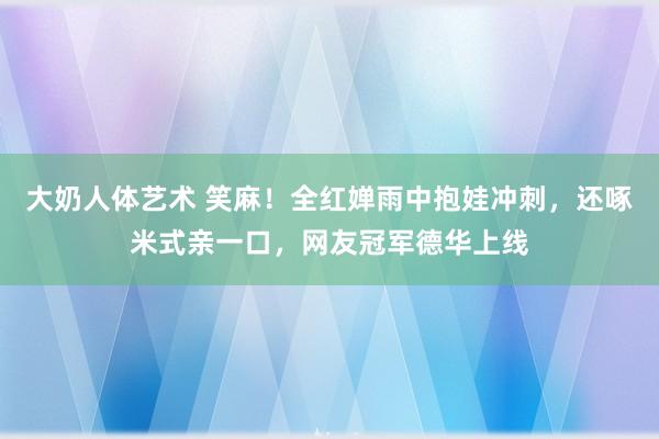 大奶人体艺术 笑麻！全红婵雨中抱娃冲刺，还啄米式亲一口，网友冠军德华上线