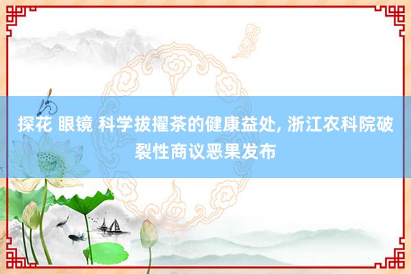 探花 眼镜 科学拔擢茶的健康益处， 浙江农科院破裂性商议恶果发布