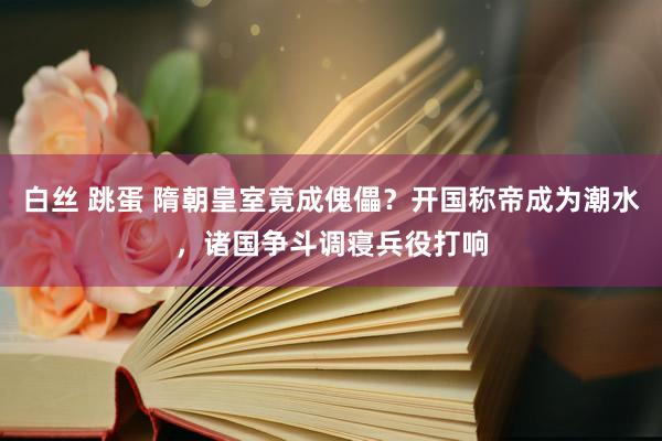 白丝 跳蛋 隋朝皇室竟成傀儡？开国称帝成为潮水，诸国争斗调寝兵役打响