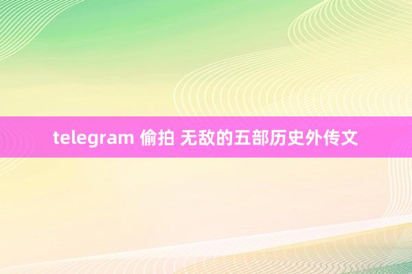 telegram 偷拍 无敌的五部历史外传文