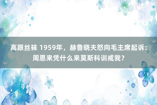 高跟丝袜 1959年，赫鲁晓夫怒向毛主席起诉：周恩来凭什么来莫斯科训戒我？