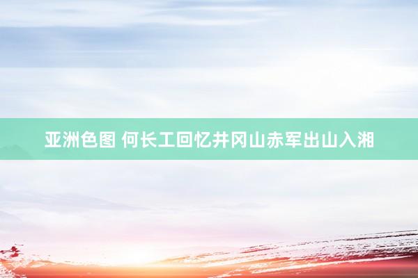 亚洲色图 何长工回忆井冈山赤军出山入湘