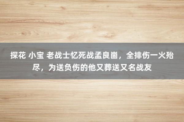 探花 小宝 老战士忆死战孟良崮，全排伤一火殆尽，为送负伤的他又葬送又名战友