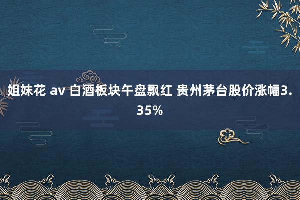 姐妹花 av 白酒板块午盘飘红 贵州茅台股价涨幅3.35%