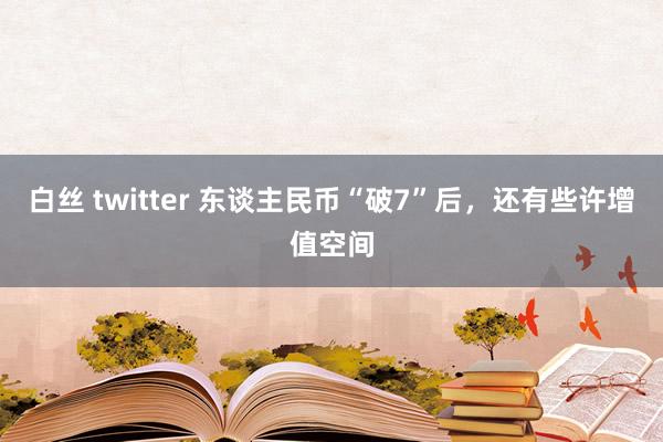 白丝 twitter 东谈主民币“破7”后，还有些许增值空间