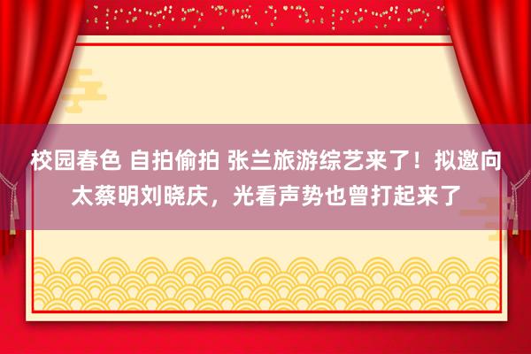 校园春色 自拍偷拍 张兰旅游综艺来了！拟邀向太蔡明刘晓庆，光看声势也曾打起来了