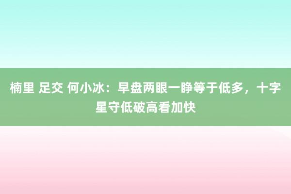 楠里 足交 何小冰：早盘两眼一睁等于低多，十字星守低破高看加快