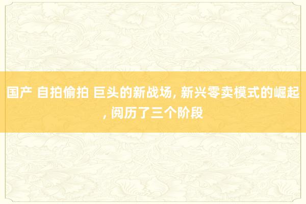 国产 自拍偷拍 巨头的新战场， 新兴零卖模式的崛起， 阅历了三个阶段