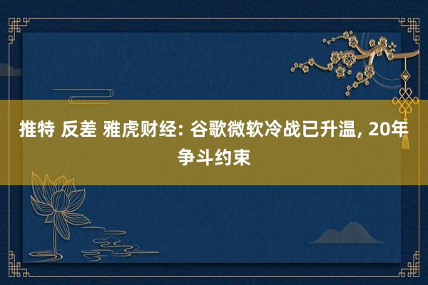 推特 反差 雅虎财经: 谷歌微软冷战已升温， 20年争斗约束