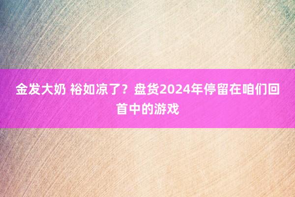 金发大奶 裕如凉了？盘货2024年停留在咱们回首中的游戏