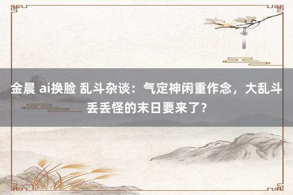 金晨 ai换脸 乱斗杂谈：气定神闲重作念，大乱斗丢丢怪的末日要来了？